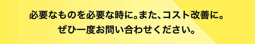 必要なものを必要な時に。また、コスト改善に。ぜひ一度お問い合わせください。