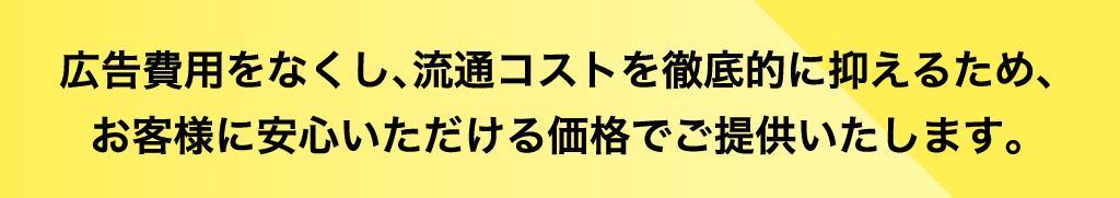 広告費用をなくし、流通コストを徹底的に抑えるため、お客様に安心いただける価格でご提供致します。