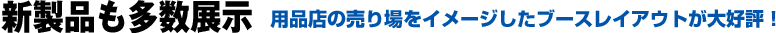 新製品も多数展示　用品店の売り場をイメージしたブースレイアウトが大好評！